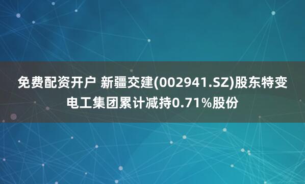 免费配资开户 新疆交建(002941.SZ)股东特变电工集团累计减持0.71%股份