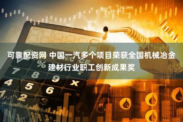 可靠配资网 中国一汽多个项目荣获全国机械冶金建材行业职工创新成果奖
