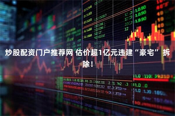 炒股配资门户推荐网 估价超1亿元违建“豪宅” 拆除！