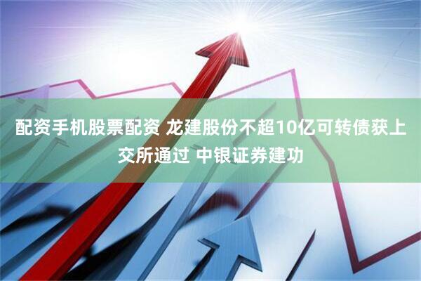 配资手机股票配资 龙建股份不超10亿可转债获上交所通过 中银证券建功