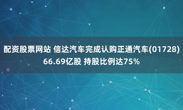 配资股票网站 信达汽车完成认购正通汽车(01728)66.69亿股 持股比例达75%
