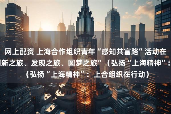 网上配资 上海合作组织青年“感知共富路”活动在浙江举行 “一次创新之旅、发现之旅、圆梦之旅”（弘扬“上海精神”：上合组织在行动）