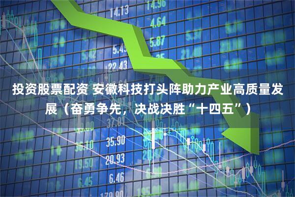 投资股票配资 安徽科技打头阵助力产业高质量发展（奋勇争先，决战决胜“十四五”）