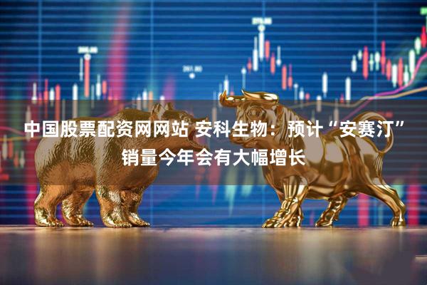 中国股票配资网网站 安科生物：预计“安赛汀”销量今年会有大幅增长