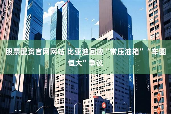 股票配资官网网站 比亚迪回应“常压油箱”“车圈恒大”争议