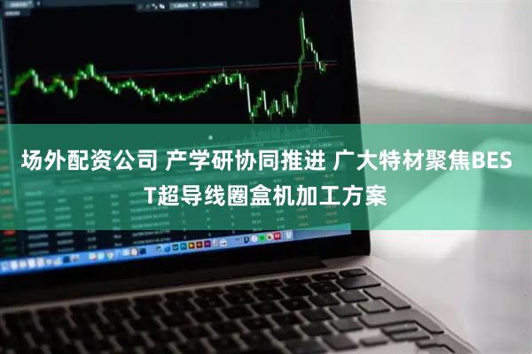 场外配资公司 产学研协同推进 广大特材聚焦BEST超导线圈盒机加工方案