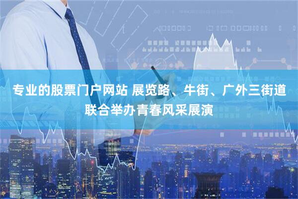 专业的股票门户网站 展览路、牛街、广外三街道联合举办青春风采展演