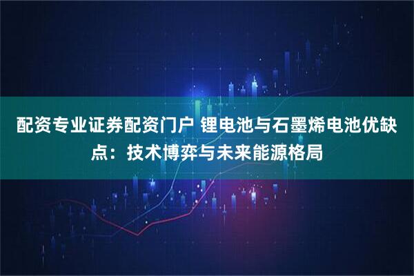配资专业证券配资门户 锂电池与石墨烯电池优缺点：技术博弈与未来能源格局