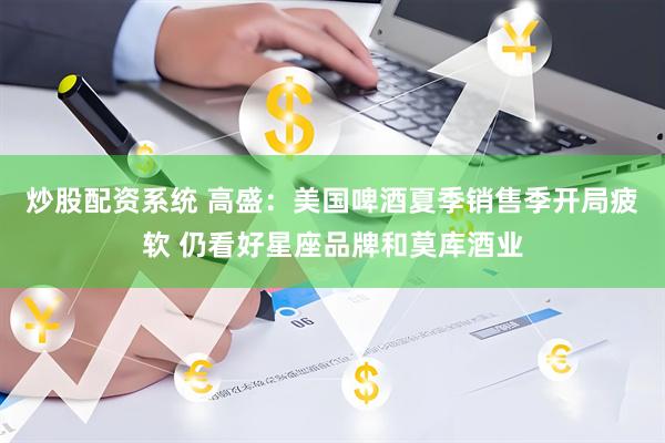 炒股配资系统 高盛：美国啤酒夏季销售季开局疲软 仍看好星座品牌和莫库酒业
