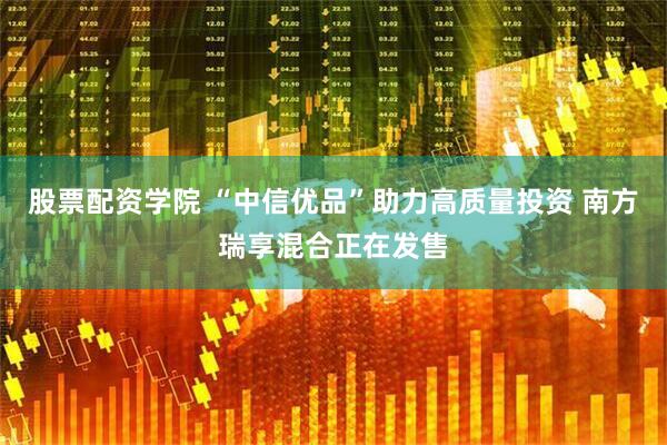 股票配资学院 “中信优品”助力高质量投资 南方瑞享混合正在发售