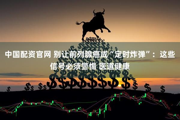 中国配资官网 别让前列腺癌成“定时炸弹”：这些信号必须警惕 医道健康