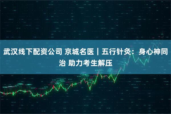 武汉线下配资公司 京城名医｜五行针灸：身心神同治 助力考生解压