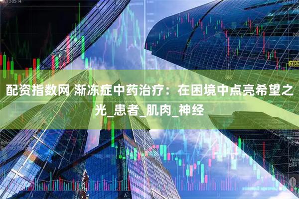 配资指数网 渐冻症中药治疗：在困境中点亮希望之光_患者_肌肉_神经