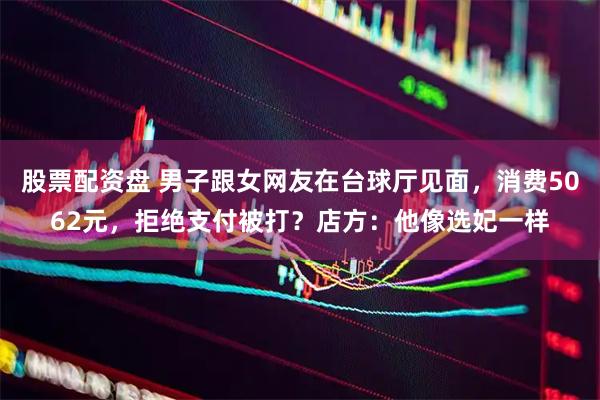 股票配资盘 男子跟女网友在台球厅见面，消费5062元，拒绝支付被打？店方：他像选妃一样